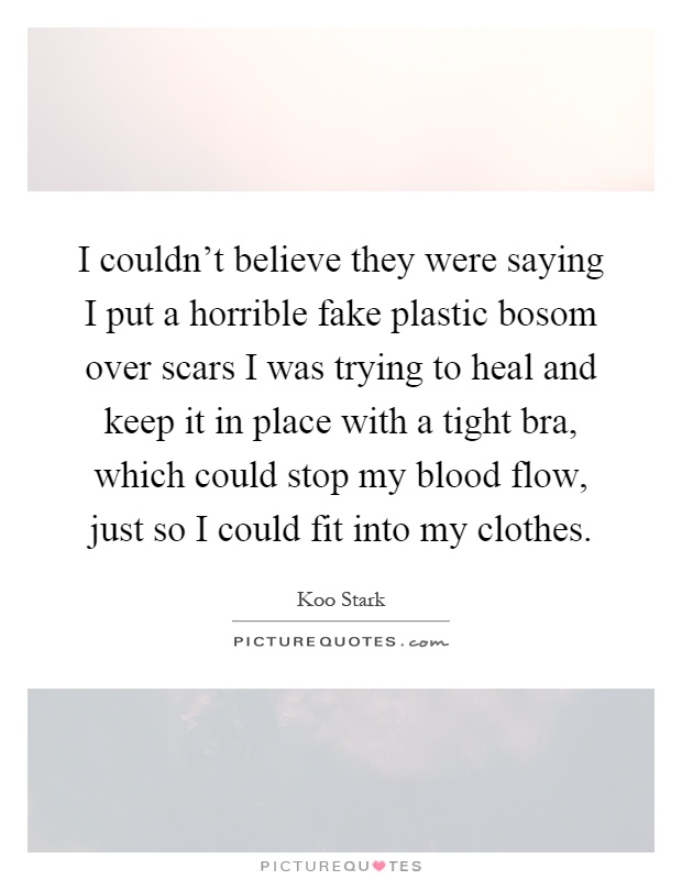 I couldn't believe they were saying I put a horrible fake plastic bosom over scars I was trying to heal and keep it in place with a tight bra, which could stop my blood flow, just so I could fit into my clothes Picture Quote #1