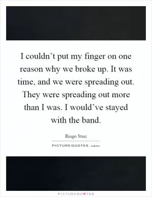 I couldn’t put my finger on one reason why we broke up. It was time, and we were spreading out. They were spreading out more than I was. I would’ve stayed with the band Picture Quote #1