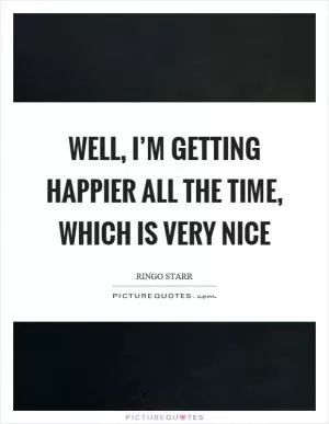 Well, I’m getting happier all the time, which is very nice Picture Quote #1