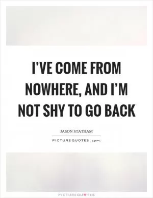 I’ve come from nowhere, and I’m not shy to go back Picture Quote #1