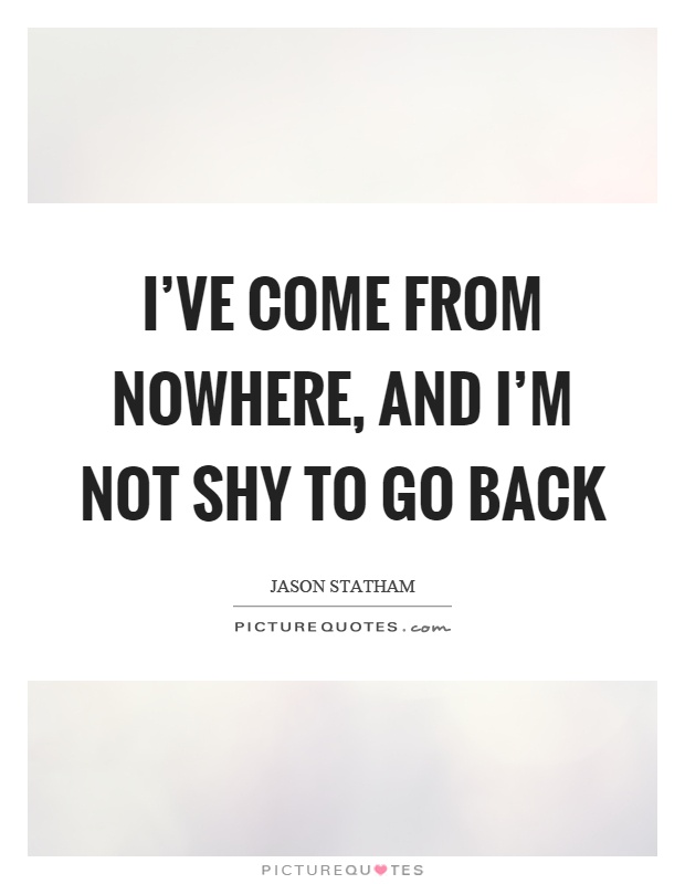 I've come from nowhere, and I'm not shy to go back Picture Quote #1
