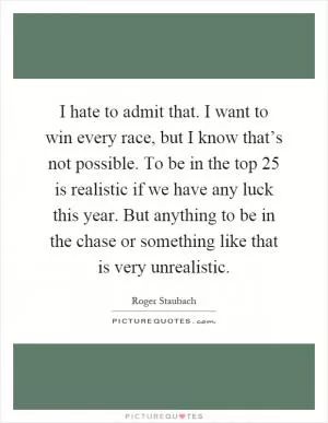I hate to admit that. I want to win every race, but I know that’s not possible. To be in the top 25 is realistic if we have any luck this year. But anything to be in the chase or something like that is very unrealistic Picture Quote #1