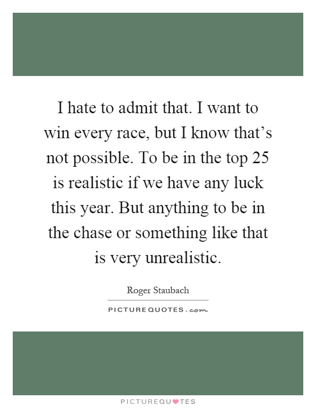 I hate to admit that. I want to win every race, but I know that's not possible. To be in the top 25 is realistic if we have any luck this year. But anything to be in the chase or something like that is very unrealistic Picture Quote #1