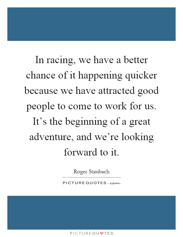 In racing, we have a better chance of it happening quicker because we have attracted good people to come to work for us. It's the beginning of a great adventure, and we're looking forward to it Picture Quote #1
