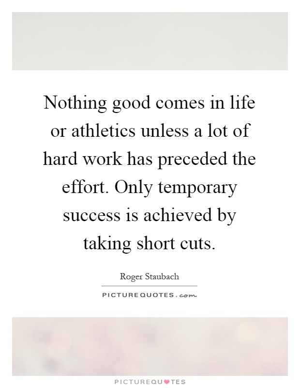 Nothing good comes in life or athletics unless a lot of hard work has preceded the effort. Only temporary success is achieved by taking short cuts Picture Quote #1