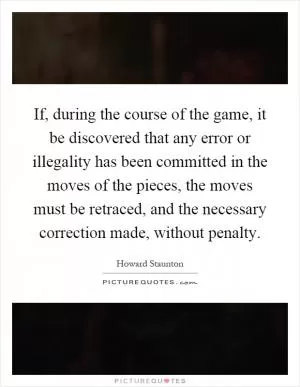 If, during the course of the game, it be discovered that any error or illegality has been committed in the moves of the pieces, the moves must be retraced, and the necessary correction made, without penalty Picture Quote #1