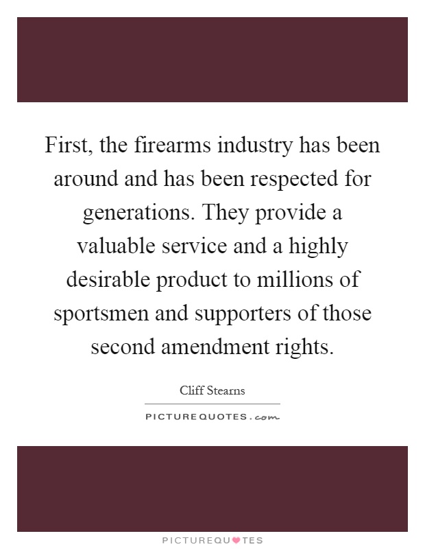 First, the firearms industry has been around and has been respected for generations. They provide a valuable service and a highly desirable product to millions of sportsmen and supporters of those second amendment rights Picture Quote #1