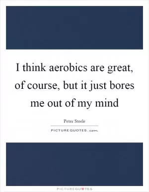 I think aerobics are great, of course, but it just bores me out of my mind Picture Quote #1