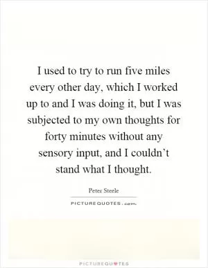 I used to try to run five miles every other day, which I worked up to and I was doing it, but I was subjected to my own thoughts for forty minutes without any sensory input, and I couldn’t stand what I thought Picture Quote #1