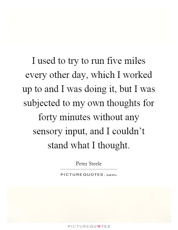 I used to try to run five miles every other day, which I worked up to and I was doing it, but I was subjected to my own thoughts for forty minutes without any sensory input, and I couldn't stand what I thought Picture Quote #1