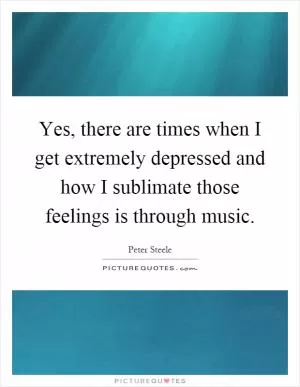 Yes, there are times when I get extremely depressed and how I sublimate those feelings is through music Picture Quote #1