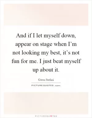 And if I let myself down, appear on stage when I’m not looking my best, it’s not fun for me. I just beat myself up about it Picture Quote #1