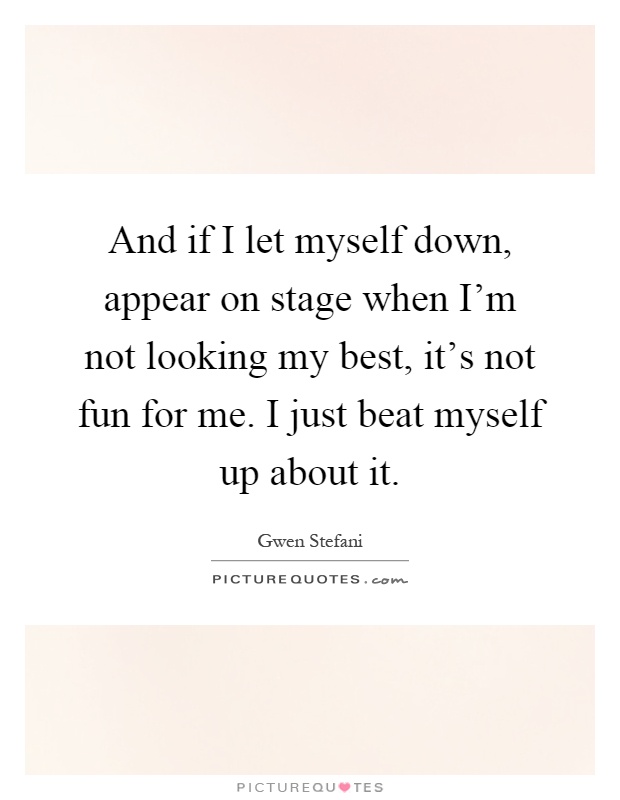 And if I let myself down, appear on stage when I'm not looking my best, it's not fun for me. I just beat myself up about it Picture Quote #1