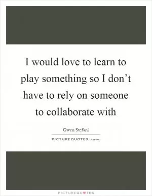 I would love to learn to play something so I don’t have to rely on someone to collaborate with Picture Quote #1