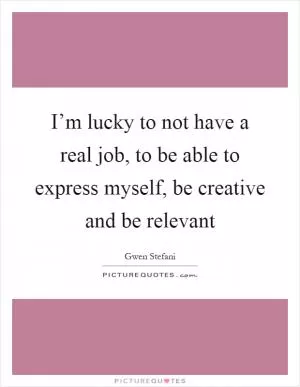 I’m lucky to not have a real job, to be able to express myself, be creative and be relevant Picture Quote #1