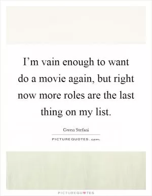 I’m vain enough to want do a movie again, but right now more roles are the last thing on my list Picture Quote #1
