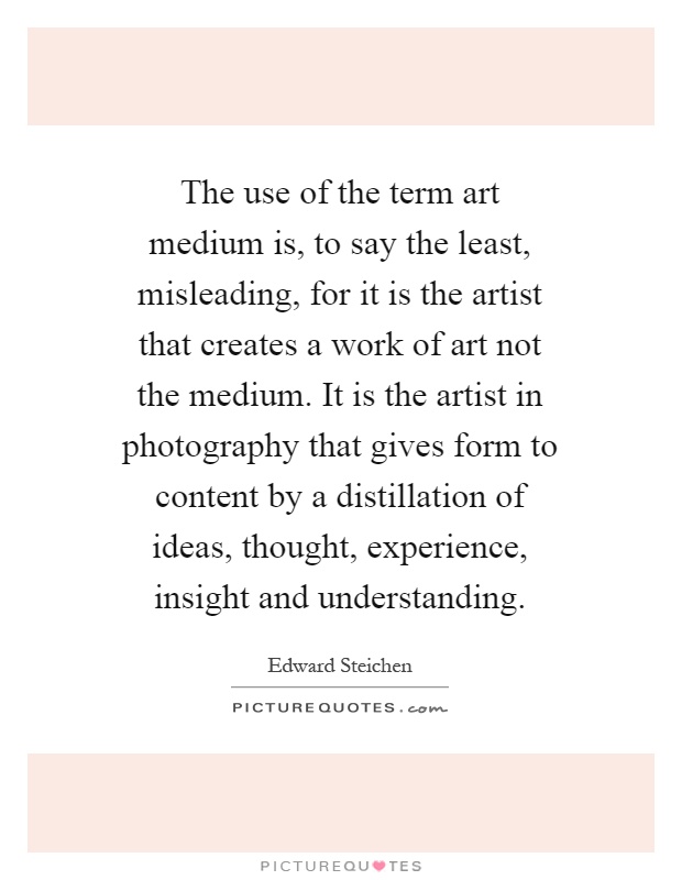 The use of the term art medium is, to say the least, misleading, for it is the artist that creates a work of art not the medium. It is the artist in photography that gives form to content by a distillation of ideas, thought, experience, insight and understanding Picture Quote #1