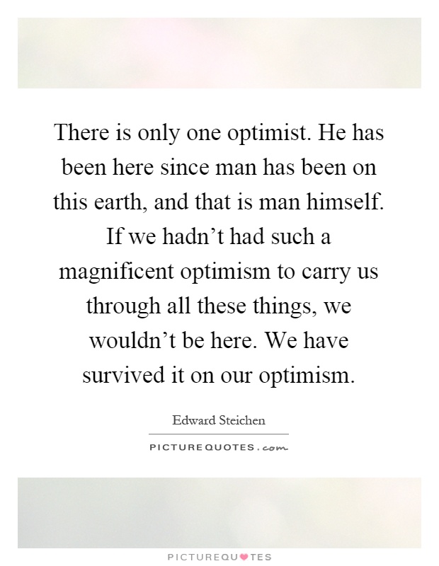 There is only one optimist. He has been here since man has been on this earth, and that is man himself. If we hadn't had such a magnificent optimism to carry us through all these things, we wouldn't be here. We have survived it on our optimism Picture Quote #1