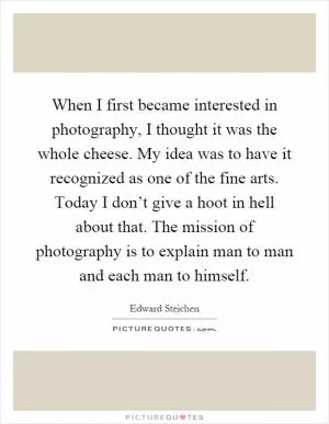 When I first became interested in photography, I thought it was the whole cheese. My idea was to have it recognized as one of the fine arts. Today I don’t give a hoot in hell about that. The mission of photography is to explain man to man and each man to himself Picture Quote #1