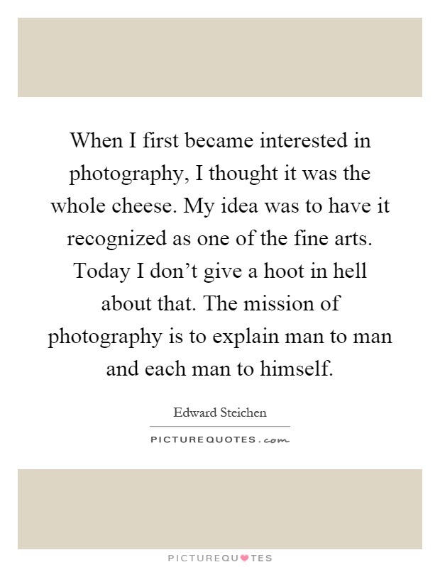When I first became interested in photography, I thought it was the whole cheese. My idea was to have it recognized as one of the fine arts. Today I don't give a hoot in hell about that. The mission of photography is to explain man to man and each man to himself Picture Quote #1