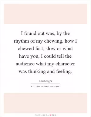 I found out was, by the rhythm of my chewing, how I chewed fast, slow or what have you, I could tell the audience what my character was thinking and feeling Picture Quote #1