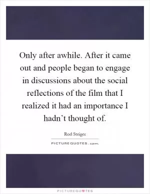 Only after awhile. After it came out and people began to engage in discussions about the social reflections of the film that I realized it had an importance I hadn’t thought of Picture Quote #1