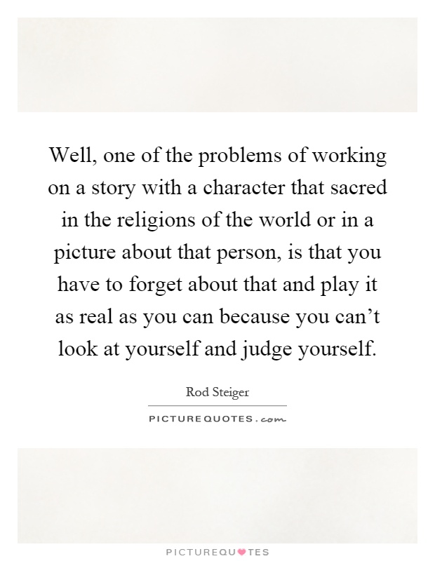 Well, one of the problems of working on a story with a character that sacred in the religions of the world or in a picture about that person, is that you have to forget about that and play it as real as you can because you can't look at yourself and judge yourself Picture Quote #1