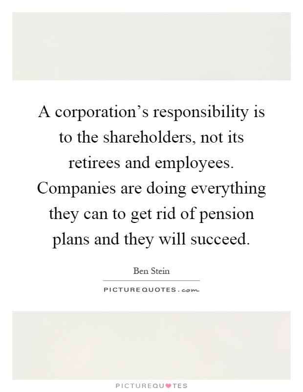 A corporation's responsibility is to the shareholders, not its retirees and employees. Companies are doing everything they can to get rid of pension plans and they will succeed Picture Quote #1