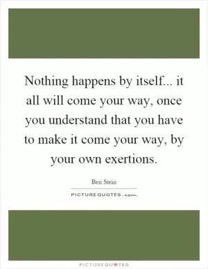 Nothing happens by itself... it all will come your way, once you understand that you have to make it come your way, by your own exertions Picture Quote #1
