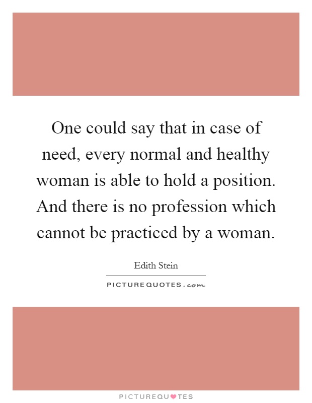 One could say that in case of need, every normal and healthy woman is able to hold a position. And there is no profession which cannot be practiced by a woman Picture Quote #1