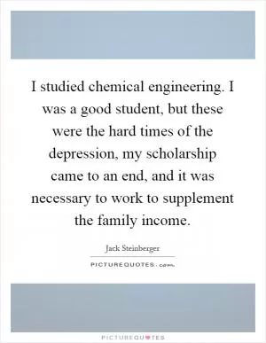 I studied chemical engineering. I was a good student, but these were the hard times of the depression, my scholarship came to an end, and it was necessary to work to supplement the family income Picture Quote #1