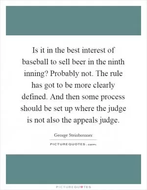 Is it in the best interest of baseball to sell beer in the ninth inning? Probably not. The rule has got to be more clearly defined. And then some process should be set up where the judge is not also the appeals judge Picture Quote #1