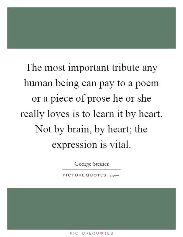 The most important tribute any human being can pay to a poem or a piece of prose he or she really loves is to learn it by heart. Not by brain, by heart; the expression is vital Picture Quote #1