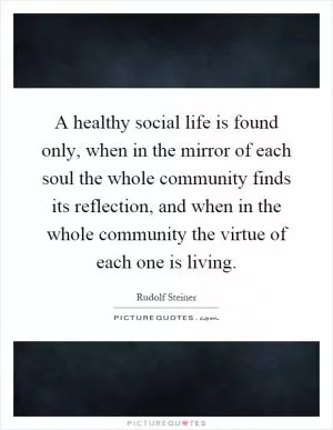 A healthy social life is found only, when in the mirror of each soul the whole community finds its reflection, and when in the whole community the virtue of each one is living Picture Quote #1