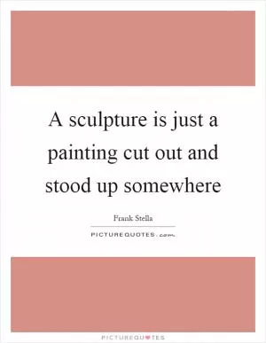 A sculpture is just a painting cut out and stood up somewhere Picture Quote #1