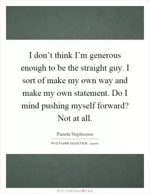 I don’t think I’m generous enough to be the straight guy. I sort of make my own way and make my own statement. Do I mind pushing myself forward? Not at all Picture Quote #1