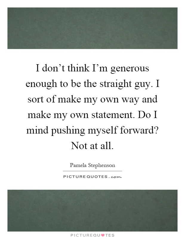 I don't think I'm generous enough to be the straight guy. I sort of make my own way and make my own statement. Do I mind pushing myself forward? Not at all Picture Quote #1