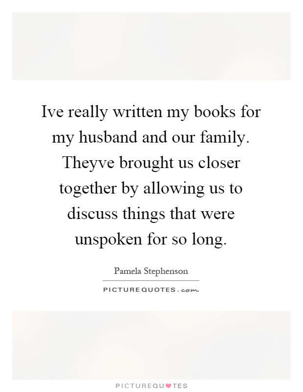 Ive really written my books for my husband and our family. Theyve brought us closer together by allowing us to discuss things that were unspoken for so long Picture Quote #1