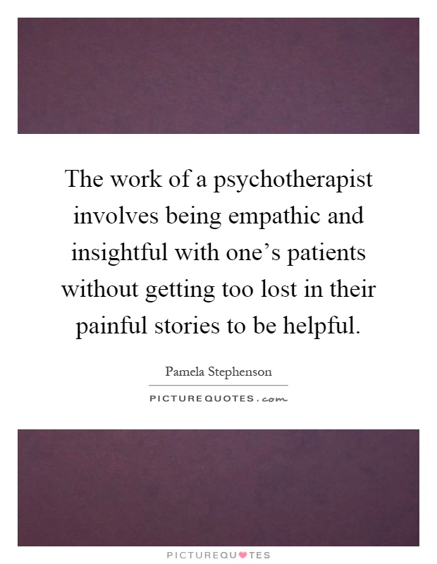 The work of a psychotherapist involves being empathic and insightful with one's patients without getting too lost in their painful stories to be helpful Picture Quote #1