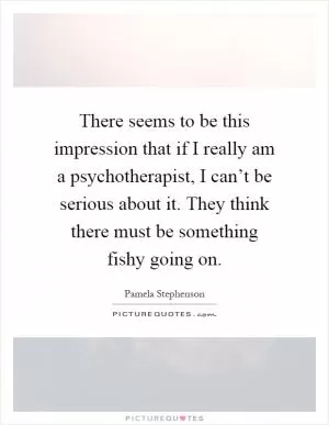 There seems to be this impression that if I really am a psychotherapist, I can’t be serious about it. They think there must be something fishy going on Picture Quote #1