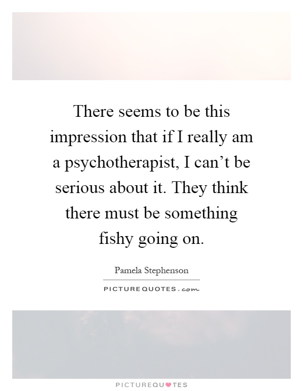 There seems to be this impression that if I really am a psychotherapist, I can't be serious about it. They think there must be something fishy going on Picture Quote #1