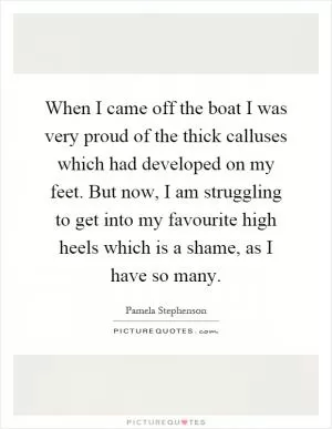 When I came off the boat I was very proud of the thick calluses which had developed on my feet. But now, I am struggling to get into my favourite high heels which is a shame, as I have so many Picture Quote #1