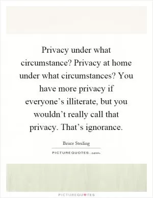 Privacy under what circumstance? Privacy at home under what circumstances? You have more privacy if everyone’s illiterate, but you wouldn’t really call that privacy. That’s ignorance Picture Quote #1
