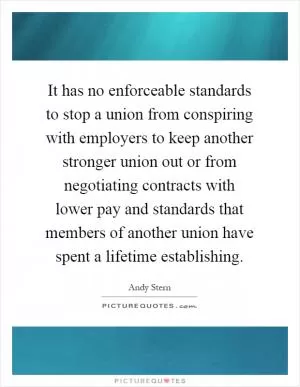 It has no enforceable standards to stop a union from conspiring with employers to keep another stronger union out or from negotiating contracts with lower pay and standards that members of another union have spent a lifetime establishing Picture Quote #1