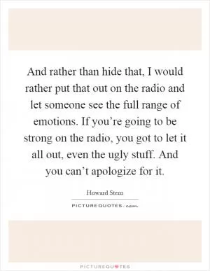 And rather than hide that, I would rather put that out on the radio and let someone see the full range of emotions. If you’re going to be strong on the radio, you got to let it all out, even the ugly stuff. And you can’t apologize for it Picture Quote #1