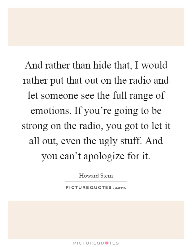 And rather than hide that, I would rather put that out on the radio and let someone see the full range of emotions. If you're going to be strong on the radio, you got to let it all out, even the ugly stuff. And you can't apologize for it Picture Quote #1
