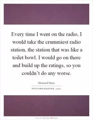 Every time I went on the radio, I would take the crummiest radio station, the station that was like a toilet bowl. I would go on there and build up the ratings, so you couldn’t do any worse Picture Quote #1