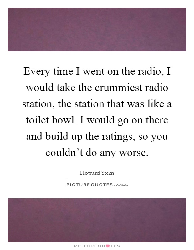 Every time I went on the radio, I would take the crummiest radio station, the station that was like a toilet bowl. I would go on there and build up the ratings, so you couldn't do any worse Picture Quote #1