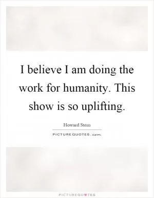 I believe I am doing the work for humanity. This show is so uplifting Picture Quote #1