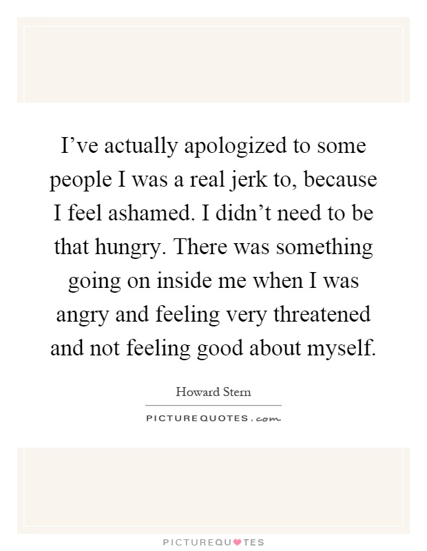 I've actually apologized to some people I was a real jerk to, because I feel ashamed. I didn't need to be that hungry. There was something going on inside me when I was angry and feeling very threatened and not feeling good about myself Picture Quote #1
